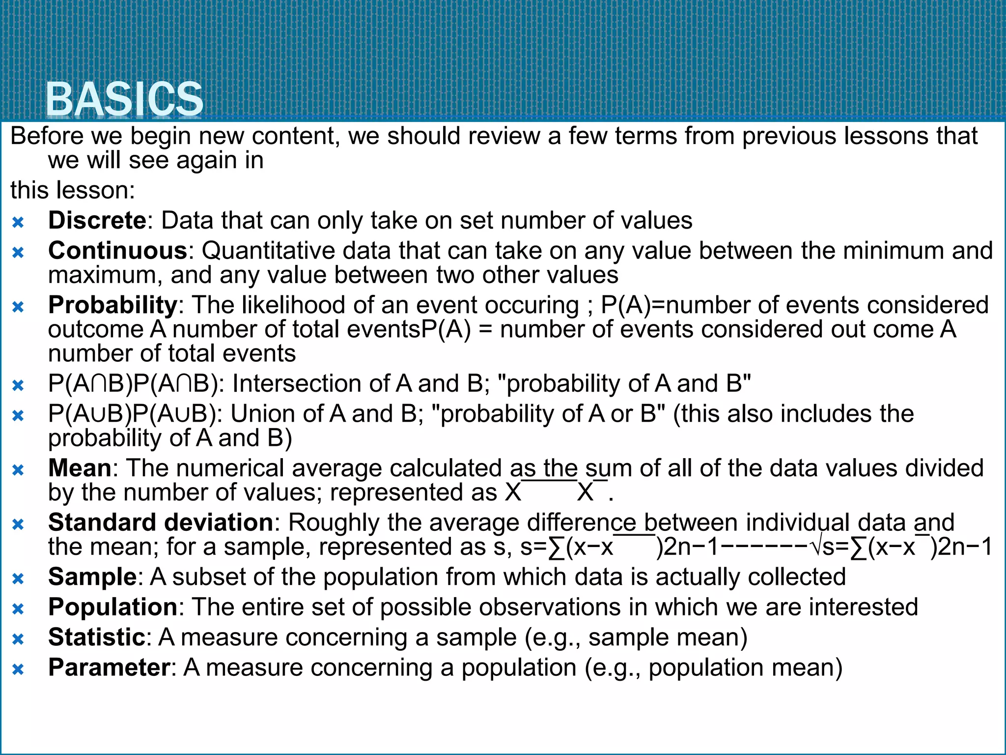 BASICS
Before we begin new content, we should review a few terms from previous lessons that
we will see again in
this lesson:
 Discrete: Data that can only take on set number of values
 Continuous: Quantitative data that can take on any value between the minimum and
maximum, and any value between two other values
 Probability: The likelihood of an event occuring ; P(A)=number of events considered
outcome A number of total eventsP(A) = number of events considered out come A
number of total events
 P(A∩B)P(A∩B): Intersection of A and B; "probability of A and B"
 P(A∪B)P(A∪B): Union of A and B; "probability of A or B" (this also includes the
probability of A and B)
 Mean: The numerical average calculated as the sum of all of the data values divided
by the number of values; represented as X¯¯¯¯X¯.
 Standard deviation: Roughly the average difference between individual data and
the mean; for a sample, represented as s, s=∑(x−x¯¯¯)2n−1−−−−−−√s=∑(x−x¯)2n−1
 Sample: A subset of the population from which data is actually collected
 Population: The entire set of possible observations in which we are interested
 Statistic: A measure concerning a sample (e.g., sample mean)
 Parameter: A measure concerning a population (e.g., population mean)
 