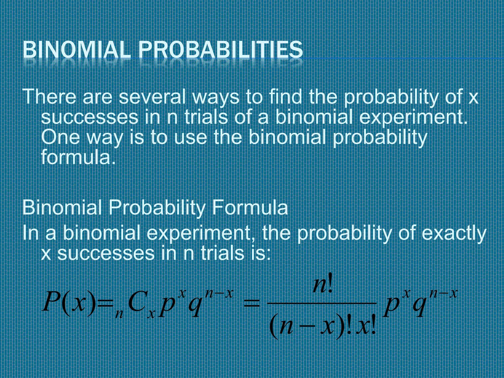 BINOMIAL PROBABILITIES
There are several ways to find the probability of x
successes in n trials of a binomial experiment.
One way is to use the binomial probability
formula.
Binomial Probability Formula
In a binomial experiment, the probability of exactly
x successes in n trials is:
xnxxnx
xn qp
xxn
n
qpCxP 


!)!(
!
)(
 