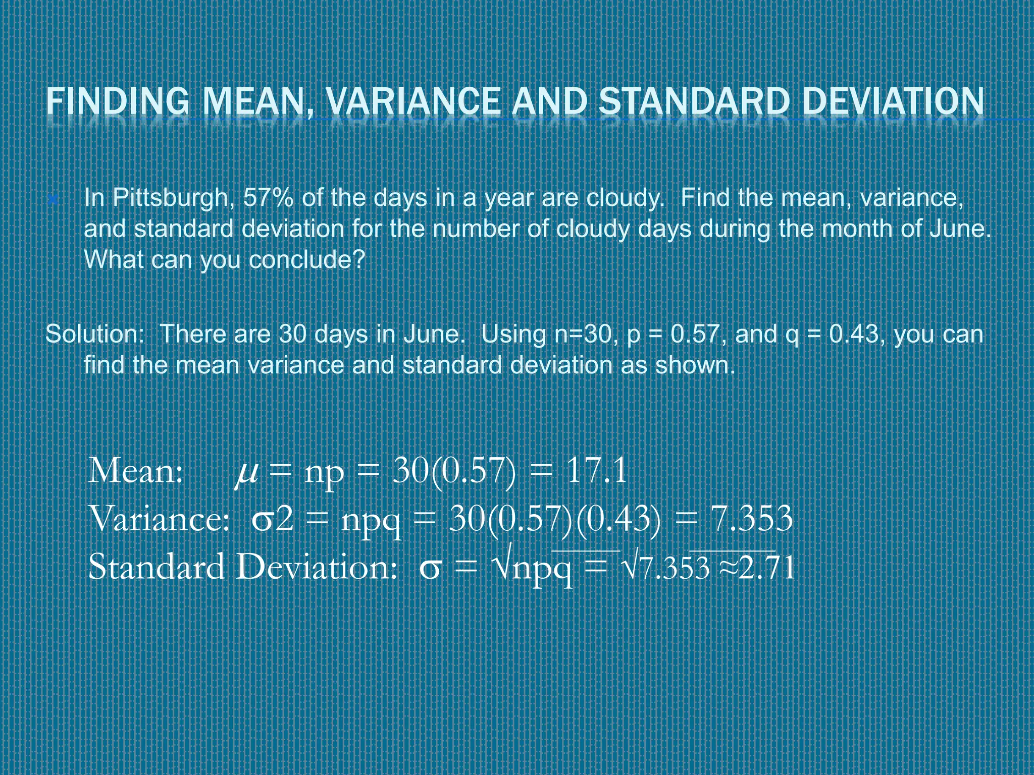 FINDING MEAN, VARIANCE AND STANDARD DEVIATION
 In Pittsburgh, 57% of the days in a year are cloudy. Find the mean, variance,
and standard deviation for the number of cloudy days during the month of June.
What can you conclude?
Solution: There are 30 days in June. Using n=30, p = 0.57, and q = 0.43, you can
find the mean variance and standard deviation as shown.
Mean:  = np = 30(0.57) = 17.1
Variance: 2 = npq = 30(0.57)(0.43) = 7.353
Standard Deviation:  = √npq = √7.353 ≈2.71
 