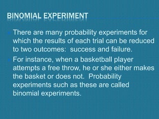 BINOMIAL EXPERIMENT
 There are many probability experiments for
which the results of each trial can be reduced
to two outcomes: success and failure.
 For instance, when a basketball player
attempts a free throw, he or she either makes
the basket or does not. Probability
experiments such as these are called
binomial experiments.
 