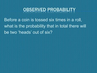 OBSERVED PROBABILITY
Before a coin is tossed six times in a roll,
what is the probability that in total there will
be two ‘heads’ out of six?
 