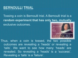 BERNOULLI TRIAL
Tossing a coin is Bernoulli trial. A Bernoulli trial is a
random experiment that has only two, mutually
exclusive outcomes.
Thus, when a coin is tossed, the two possible
outcomes are revealing a ‘heads’ or revealing a
‘tails’. We want to see how many ‘heads’ are
revealed. So revealing a ‘heads’ is a ‘success’.
Revealing a ‘tails’ is a ‘failure’.
 