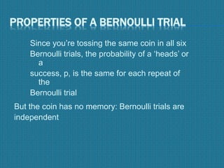 PROPERTIES OF A BERNOULLI TRIAL
Since you’re tossing the same coin in all six
Bernoulli trials, the probability of a ‘heads’ or
a
success, p, is the same for each repeat of
the
Bernoulli trial
But the coin has no memory: Bernoulli trials are
independent
 