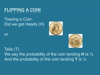FLIPPING A COIN
Tossing a Coin:
Did we get Heads (H)
or
Tails (T)
We say the probability of the coin landing H is ½
And the probability of the coin landing T is ½
 