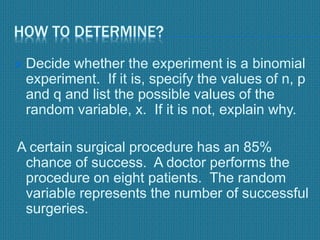 HOW TO DETERMINE?
 Decide whether the experiment is a binomial
experiment. If it is, specify the values of n, p
and q and list the possible values of the
random variable, x. If it is not, explain why.
A certain surgical procedure has an 85%
chance of success. A doctor performs the
procedure on eight patients. The random
variable represents the number of successful
surgeries.
 