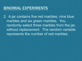BINOMIAL EXPERIMENTS
2. A jar contains five red marbles, nine blue
marbles and six green marbles. You
randomly select three marbles from the jar,
without replacement. The random variable
represents the number of red marbles.
 
