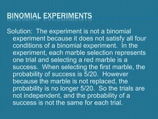 BINOMIAL EXPERIMENTS
Solution: The experiment is not a binomial
experiment because it does not satisfy all four
conditions of a binomial experiment. In the
experiment, each marble selection represents
one trial and selecting a red marble is a
success. When selecting the first marble, the
probability of success is 5/20. However
because the marble is not replaced, the
probability is no longer 5/20. So the trials are
not independent, and the probability of a
success is not the same for each trial.
 