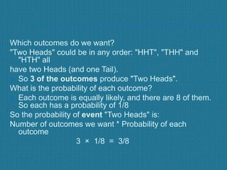 Which outcomes do we want?
"Two Heads" could be in any order: "HHT", "THH" and
"HTH" all
have two Heads (and one Tail).
 So 3 of the outcomes produce "Two Heads".
What is the probability of each outcome?
 Each outcome is equally likely, and there are 8 of them.
So each has a probability of 1/8
So the probability of event "Two Heads" is:
Number of outcomes we want * Probability of each
outcome
3 × 1/8 = 3/8
 