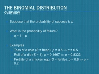 THE BINOMIAL DISTRIBUTION
OVERVIEW
 Suppose that the probability of success is p
 What is the probability of failure?
 q = 1 – p
 Examples
 Toss of a coin (S = head): p = 0.5  q = 0.5
 Roll of a die (S = 1): p = 0.1667  q = 0.8333
 Fertility of a chicken egg (S = fertile): p = 0.8  q =
0.2
 