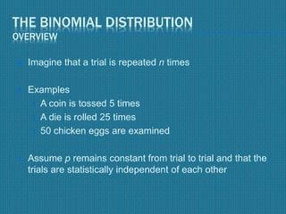THE BINOMIAL DISTRIBUTION
OVERVIEW
 Imagine that a trial is repeated n times
 Examples
 A coin is tossed 5 times
 A die is rolled 25 times
 50 chicken eggs are examined
 Assume p remains constant from trial to trial and that the
trials are statistically independent of each other
 