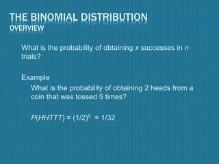 THE BINOMIAL DISTRIBUTION
OVERVIEW
 What is the probability of obtaining x successes in n
trials?
 Example
 What is the probability of obtaining 2 heads from a
coin that was tossed 5 times?
P(HHTTT) = (1/2)5 = 1/32
 