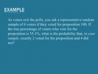 EXAMPLE
As voters exit the polls, you ask a representative random
sample of 6 voters if they voted for proposition 100. If
the true percentage of voters who vote for the
proposition is 55.1%, what is the probability that, in your
sample, exactly 2 voted for the proposition and 4 did
not?
 