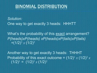 BINOMIAL DISTRIBUTION
Solution:
One way to get exactly 3 heads: HHHTT
What’s the probability of this exact arrangement?
P(heads)xP(heads) xP(heads)xP(tails)xP(tails)
=(1/2)3 x (1/2)2
Another way to get exactly 3 heads: THHHT
Probability of this exact outcome = (1/2)1 x (1/2)3 x
(1/2)1 = (1/2)3 x (1/2)2
 