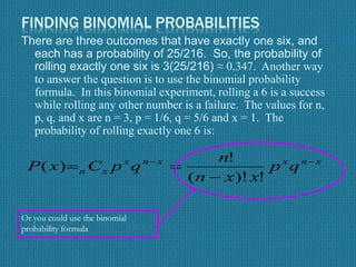 FINDING BINOMIAL PROBABILITIES
There are three outcomes that have exactly one six, and
each has a probability of 25/216. So, the probability of
rolling exactly one six is 3(25/216) ≈ 0.347. Another way
to answer the question is to use the binomial probability
formula. In this binomial experiment, rolling a 6 is a success
while rolling any other number is a failure. The values for n,
p, q, and x are n = 3, p = 1/6, q = 5/6 and x = 1. The
probability of rolling exactly one 6 is:
xnxxnx
xn qp
xxn
n
qpCxP 


!)!(
!
)(
Or you could use the binomial
probability formula
 