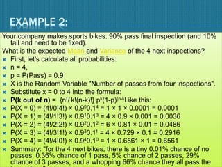 EXAMPLE 2:
Your company makes sports bikes. 90% pass final inspection (and 10%
fail and need to be fixed).
What is the expected Mean and Variance of the 4 next inspections?
 First, let's calculate all probabilities.
 n = 4,
 p = P(Pass) = 0.9
 X is the Random Variable "Number of passes from four inspections".
 Substitute x = 0 to 4 into the formula:
 P(k out of n) = {n!/ k!(n-k)!} pk(1-p)(n-kLike this:
 P(X = 0) = (4!/0!4!) × 0.900.14 = 1 × 1 × 0.0001 = 0.0001
 P(X = 1) = (4!/1!3!) × 0.910.13 = 4 × 0.9 × 0.001 = 0.0036
 P(X = 2) = (4!/2!2!) × 0.920.12 = 6 × 0.81 × 0.01 = 0.0486
 P(X = 3) = (4!/3!1!) × 0.930.11 = 4 × 0.729 × 0.1 = 0.2916
 P(X = 4) = (4!/4!0!) × 0.940.10 = 1 × 0.6561 × 1 = 0.6561
 Summary: "for the 4 next bikes, there is a tiny 0.01% chance of no
passes, 0.36% chance of 1 pass, 5% chance of 2 passes, 29%
chance of 3 passes, and a whopping 66% chance they all pass the
 