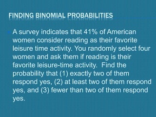 FINDING BINOMIAL PROBABILITIES
 A survey indicates that 41% of American
women consider reading as their favorite
leisure time activity. You randomly select four
women and ask them if reading is their
favorite leisure-time activity. Find the
probability that (1) exactly two of them
respond yes, (2) at least two of them respond
yes, and (3) fewer than two of them respond
yes.
 