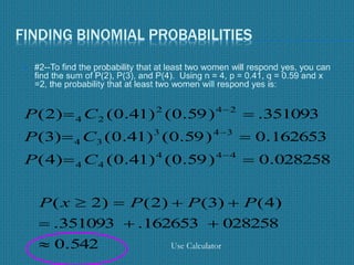 FINDING BINOMIAL PROBABILITIES
 #2--To find the probability that at least two women will respond yes, you can
find the sum of P(2), P(3), and P(4). Using n = 4, p = 0.41, q = 0.59 and x
=2, the probability that at least two women will respond yes is:
028258.0)59.0()41.0()4(
162653.0)59.0()41.0()3(
351093.)59.0()41.0()2(
444
44
343
34
242
24






CP
CP
CP
542.0
028258162653.351093.
)4()3()2()2(


 PPPxP
Use Calculator
 