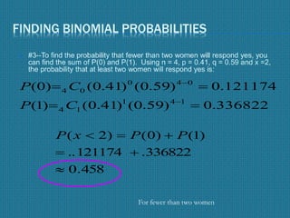 FINDING BINOMIAL PROBABILITIES
 #3--To find the probability that fewer than two women will respond yes, you
can find the sum of P(0) and P(1). Using n = 4, p = 0.41, q = 0.59 and x =2,
the probability that at least two women will respond yes is:
336822.0)59.0()41.0()1(
121174.0)59.0()41.0()0(
141
14
040
04




CP
CP
458.0
336822.121174..
)1()0()2(


 PPxP
For fewer than two women
 