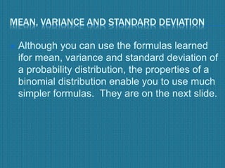 MEAN, VARIANCE AND STANDARD DEVIATION
 Although you can use the formulas learned
ifor mean, variance and standard deviation of
a probability distribution, the properties of a
binomial distribution enable you to use much
simpler formulas. They are on the next slide.
 