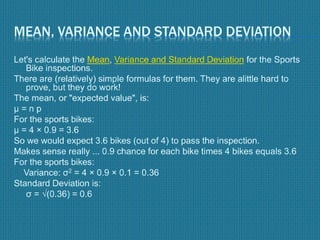 MEAN, VARIANCE AND STANDARD DEVIATION
Let's calculate the Mean, Variance and Standard Deviation for the Sports
Bike inspections.
There are (relatively) simple formulas for them. They are alittle hard to
prove, but they do work!
The mean, or "expected value", is:
μ = n p
For the sports bikes:
μ = 4 × 0.9 = 3.6
So we would expect 3.6 bikes (out of 4) to pass the inspection.
Makes sense really ... 0.9 chance for each bike times 4 bikes equals 3.6
For the sports bikes:
Variance: σ2 = 4 × 0.9 × 0.1 = 0.36
Standard Deviation is:
σ = √(0.36) = 0.6
 