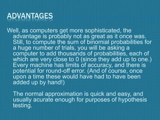 ADVANTAGES
Well, as computers get more sophisticated, the
advantage is probably not as great as it once was.
Still, to compute the sum of binomial probabilities for
a huge number of trials, you will be asking a
computer to add thousands of probabilities, each of
which are very close to 0 (since they add up to one.)
Every machine has limits of accuracy, and there is
potential for round-off error. (And of course, once
upon a time these would have had to have been
added up by hand!)
The normal approximation is quick and easy, and
usually acurate enough for purposes of hypothesis
testing.
 
