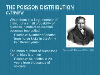 THE POISSON DISTRIBUTION
OVERVIEW
 When there is a large number of
trials, but a small probability of
success, binomial calculation
becomes impractical
 Example: Number of deaths
from horse kicks in the Army
in different years
 The mean number of successes
from n trials is µ = np
 Example: 64 deaths in 20
years from thousands of
soldiers
Simeon D. Poisson (1781-1840)
 