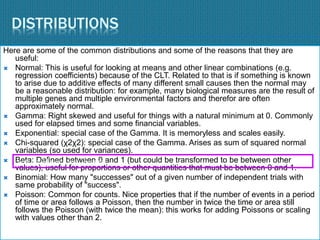 DISTRIBUTIONS
Here are some of the common distributions and some of the reasons that they are
useful:
 Normal: This is useful for looking at means and other linear combinations (e.g.
regression coefficients) because of the CLT. Related to that is if something is known
to arise due to additive effects of many different small causes then the normal may
be a reasonable distribution: for example, many biological measures are the result of
multiple genes and multiple environmental factors and therefor are often
approximately normal.
 Gamma: Right skewed and useful for things with a natural minimum at 0. Commonly
used for elapsed times and some financial variables.
 Exponential: special case of the Gamma. It is memoryless and scales easily.
 Chi-squared (χ2χ2): special case of the Gamma. Arises as sum of squared normal
variables (so used for variances).
 Beta: Defined between 0 and 1 (but could be transformed to be between other
values), useful for proportions or other quantities that must be between 0 and 1.
 Binomial: How many "successes" out of a given number of independent trials with
same probability of "success".
 Poisson: Common for counts. Nice properties that if the number of events in a period
of time or area follows a Poisson, then the number in twice the time or area still
follows the Poisson (with twice the mean): this works for adding Poissons or scaling
with values other than 2.
You could use a tree diagram
 
