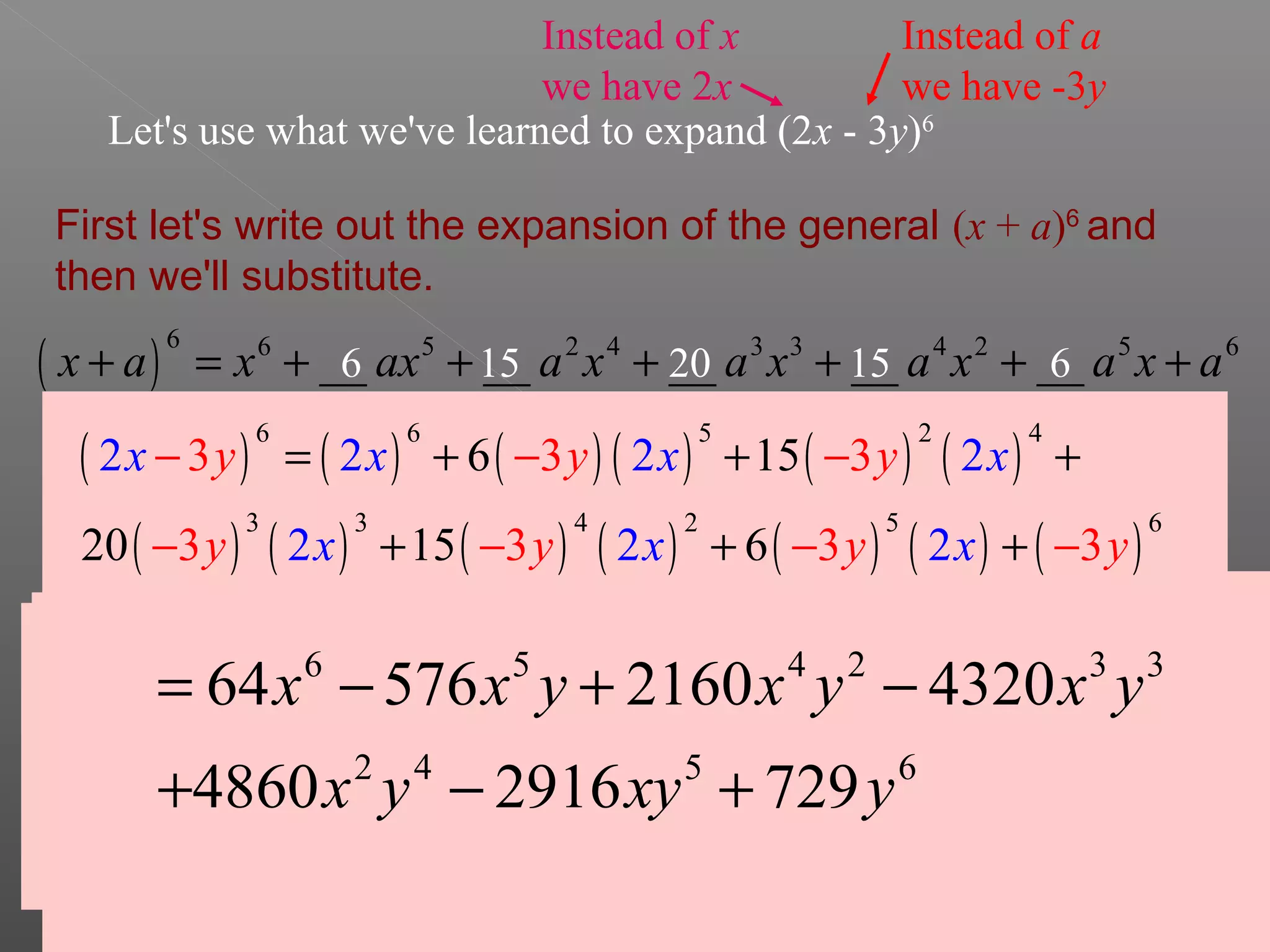 Let's use what we've learned to expand (2x - 3y)6
First let's write out the expansion of the general (x + a)6
and
then we'll substitute.
( )
6 6 5 2 4 3 3 4 2 5 6
__ __ __ __ __x a x ax a x a x a x a x a+ = + + + + + +
these will be the same
these will be the same
Let's find the
coefficient for the
second term.
6 6! 6 5!
6
1 1!5! 5!
  ×
= = = ÷
 
Let's confirm that
this is also the
coefficient of the
2nd to last term.
6 6! 6 5!
6
5 5!1! 5!
  ×
= = = ÷
 
6 6
Let's find the
coefficient for the
third term.
6 6! 6 5 4!
15
2 2!4! 2 4!
  × ×
= = = ÷
× 
15
This will
also be the
coefficient of
the 3rd to
last term.
15
Now we'll find
the coefficient of
the 4th term
6 6! 6 5 4 3!
20
3 3!3! 3 2 3!
  × × ×
= = = ÷
× × 
20
Now we'll apply this formula to our specific binomial.
Instead of x
we have 2x
Instead of a
we have -3y
( ) ( ) ( ) ( ) ( ) ( )
( ) ( ) ( ) ( ) ( ) ( ) ( )
6 6 5 2 4
3 3 4 2 5 6
6 15
20
2 2 2 2
2 215
3 3 3
3 3 3 36 2
y y y
y y y
x x x
x x y
x
x
= + + +
+ + +
− − −
− − − −
6 5 4 2 3 3
2 4 5 6
64 576 2160 4320
4860 2916 729
x x y x y x y
x y xy y
= − + −
+ − +
 