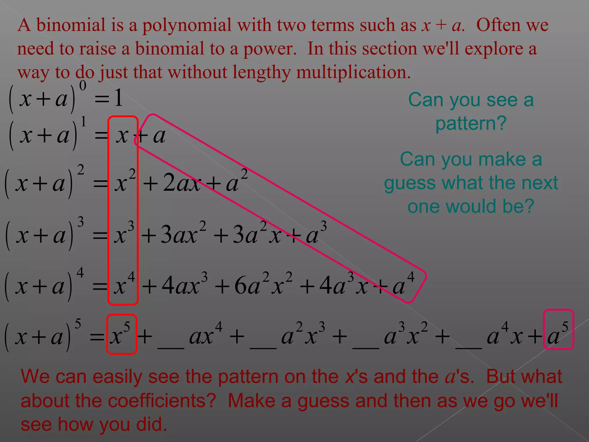 ( )
1
x a x a+ = +
A binomial is a polynomial with two terms such as x + a. Often we
need to raise a binomial to a power. In this section we'll explore a
way to do just that without lengthy multiplication.
( )
2 2 2
2x a x ax a+ = + +
( )
3 3 2 2 3
3 3x a x ax a x a+ = + + +
( )
4 4 3 2 2 3 4
4 6 4x a x ax a x a x a+ = + + + +
Can you see a
pattern?
Can you make a
guess what the next
one would be?
( )
5
x a+ = 5 4 2 3 3 2 4 5
__ __ __ __x ax a x a x a x a+ + + + +
We can easily see the pattern on the x's and the a's. But what
about the coefficients? Make a guess and then as we go we'll
see how you did.
( )
0
1x a+ =
 