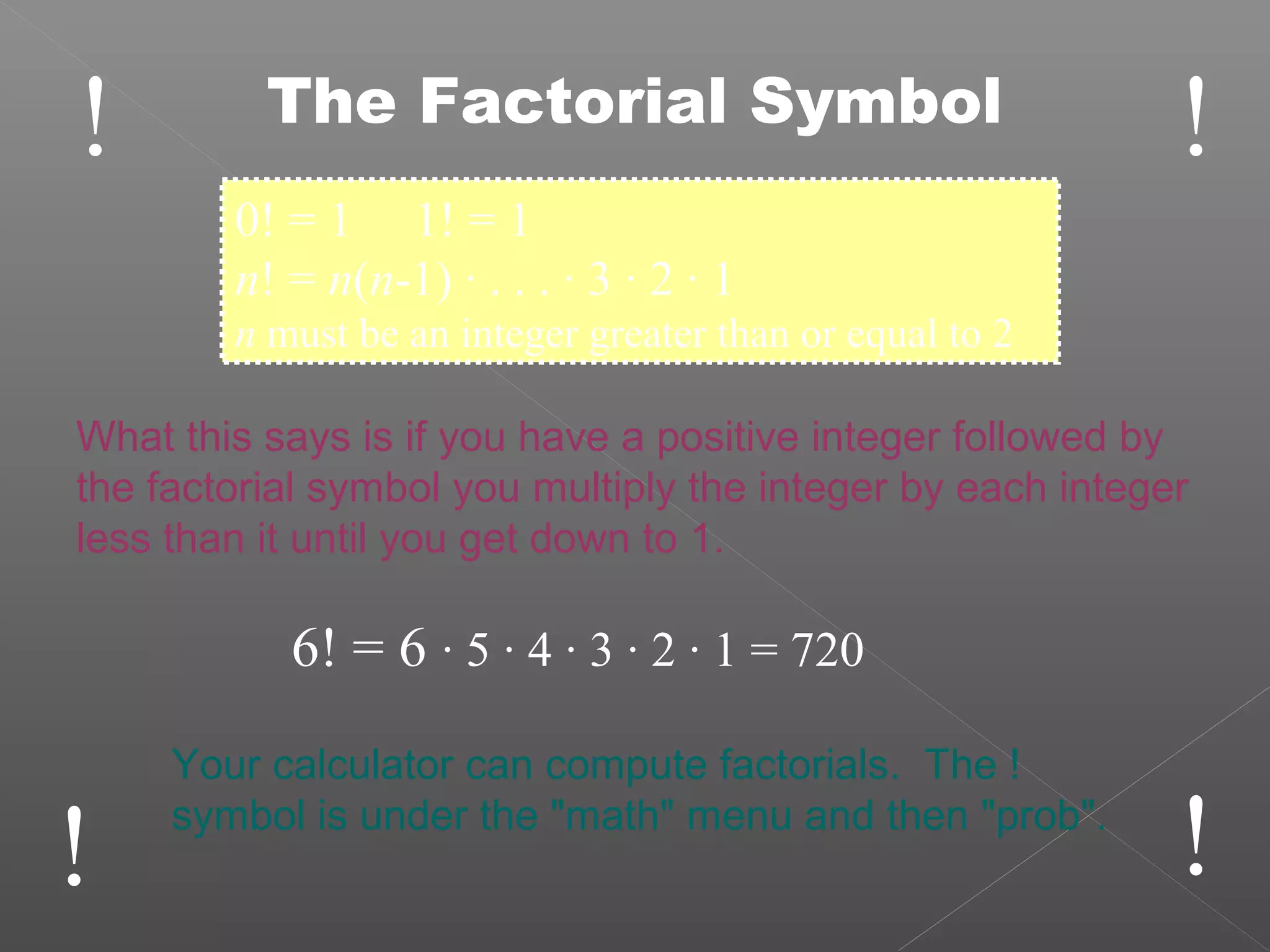 !
!!
!The Factorial Symbol
0! = 1 1! = 1
n! = n(n-1) · . . . · 3 · 2 · 1
n must be an integer greater than or equal to 2
What this says is if you have a positive integer followed by
the factorial symbol you multiply the integer by each integer
less than it until you get down to 1.
6! = 6 · 5 · 4 · 3 · 2 · 1 = 720
Your calculator can compute factorials. The !
symbol is under the "math" menu and then "prob".
 