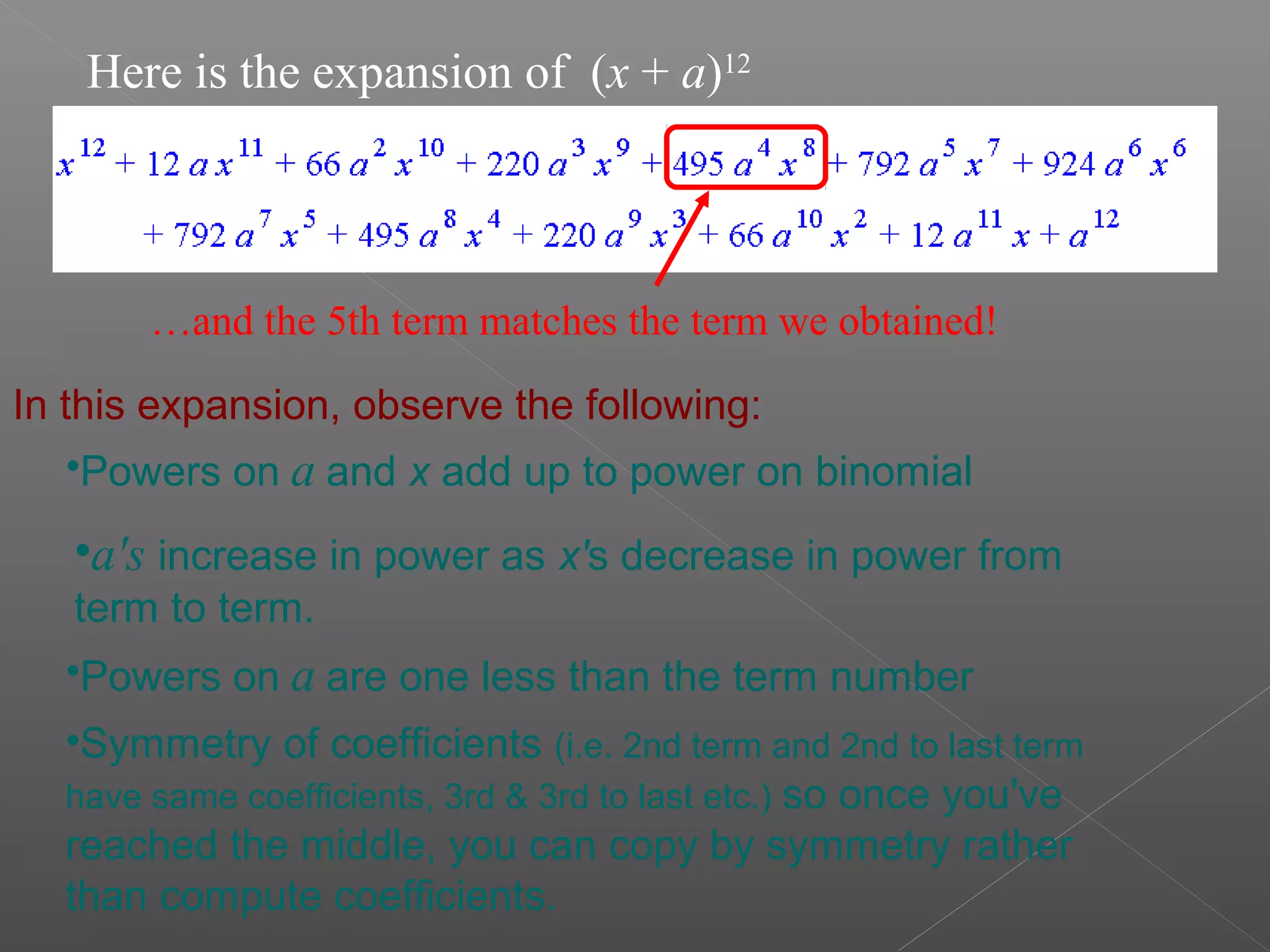 Here is the expansion of (x + a)12
…and the 5th term matches the term we obtained!
In this expansion, observe the following:
•Powers on a and x add up to power on binomial
•a's increase in power as x's decrease in power from
term to term.
•Powers on a are one less than the term number
•Symmetry of coefficients (i.e. 2nd term and 2nd to last term
have same coefficients, 3rd & 3rd to last etc.) so once you've
reached the middle, you can copy by symmetry rather
than compute coefficients.
 