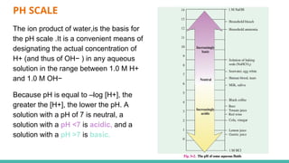 PH SCALE
The ion product of water,is the basis for
the pH scale .It is a convenient means of
designating the actual concentration of
H+ (and thus of OH− ) in any aqueous
solution in the range between 1.0 M H+
and 1.0 M OH−
Because pH is equal to –log [H+], the
greater the [H+], the lower the pH. A
solution with a pH of 7 is neutral, a
solution with a pH <7 is acidic, and a
solution with a pH >7 is basic.
 