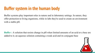 Buffer system in the human body
Buffer systems play important roles in nature and in laboratory settings. In nature, they
offer protection to living organisms, while in labs they're used to create an environment
with a stable pH.
Buffer : A solution that resists change in pH when limited amounts of an acid or a base are
added to it; an aqueous solution containing a weak acid and its conjugate base
 