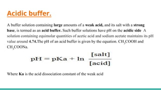 Acidic buffer.
A buffer solution containing large amounts of a weak acid, and its salt with a strong
base, is termed as an acid buffer. Such buffer solutions have pH on the acidic side A
solution containing equimolar quantities of acetic acid and sodium acetate maintains its pH
value around 4.74.The pH of an acid buffer is given by the equation. CH3
COOH and
CH3
COONa.
Where Ka is the acid dissociation constant of the weak acid
 