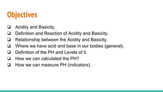 Objectives
❏ Acidity and Basicity.
❏ Definition and Reaction of Acidity and Basicity.
❏ Relationship between the Acidity and Basicity.
❏ Where we have acid and base in our bodies (general).
❏ Definition of the PH and Levels of it.
❏ How we can calculated the PH?
❏ How we can measure PH (indicators).
 