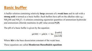 Basic buffer
A buffer solution containing relatively large amounts of a weak base and its salt with a
strong acid is termed as a basic buffer. Such buffers have pH on the alkaline side e.g.:
NH4
OH and NH4
Cl. A solution containing equimolar quantities of ammonium hydroxide
and ammonium chloride maintains its pH value around 9.25.
The pH of a basic buffer is given by the equation:
Where Kb is the base dissociation constant of the weak base.
These equations are called Henderson Hasselbalch equations
 
