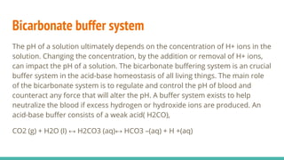 Bicarbonate buffer system
The pH of a solution ultimately depends on the concentration of H+ ions in the
solution. Changing the concentration, by the addition or removal of H+ ions,
can impact the pH of a solution. The bicarbonate buffering system is an crucial
buffer system in the acid-base homeostasis of all living things. The main role
of the bicarbonate system is to regulate and control the pH of blood and
counteract any force that will alter the pH. A buffer system exists to help
neutralize the blood if excess hydrogen or hydroxide ions are produced. An
acid-base buffer consists of a weak acid( H2CO),
CO2 (g) + H2O (l) ↔ H2CO3 (aq)↔ HCO3 –(aq) + H +(aq)
 