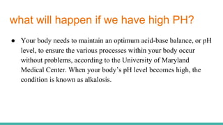 what will happen if we have high PH?
● Your body needs to maintain an optimum acid-base balance, or pH
level, to ensure the various processes within your body occur
without problems, according to the University of Maryland
Medical Center. When your body’s pH level becomes high, the
condition is known as alkalosis.
 