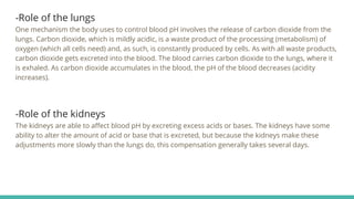-Role of the lungs
One mechanism the body uses to control blood pH involves the release of carbon dioxide from the
lungs. Carbon dioxide, which is mildly acidic, is a waste product of the processing (metabolism) of
oxygen (which all cells need) and, as such, is constantly produced by cells. As with all waste products,
carbon dioxide gets excreted into the blood. The blood carries carbon dioxide to the lungs, where it
is exhaled. As carbon dioxide accumulates in the blood, the pH of the blood decreases (acidity
increases).
-Role of the kidneys
The kidneys are able to affect blood pH by excreting excess acids or bases. The kidneys have some
ability to alter the amount of acid or base that is excreted, but because the kidneys make these
adjustments more slowly than the lungs do, this compensation generally takes several days.
 