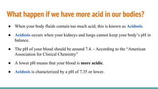 What happen if we have more acid in our bodies?
● When your body fluids contain too much acid, this is known as Acidosis.
● Acidosis occurs when your kidneys and lungs cannot keep your body’s pH in
balance.
● The pH of your blood should be around 7.4. - According to the “American
Association for Clinical Chemistry”
● A lower pH means that your blood is more acidic.
● Acidosis is characterized by a pH of 7.35 or lower.
 