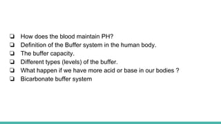 ❏ How does the blood maintain PH?
❏ Definition of the Buffer system in the human body.
❏ The buffer capacity.
❏ Different types (levels) of the buffer.
❏ What happen if we have more acid or base in our bodies ?
❏ Bicarbonate buffer system
 