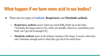 What happen if we have more acid in our bodies?
● There are two types of acidosis: Respiratory and Metabolic acidosis.
○ Respiratory acidosis occurs when too much CO2
builds up in the body.
“Normally the lungs remove CO2
while you breathe. However, sometimes your
body can’t get rid of enough CO2
.
○ Metabolic acidosis starts in the kidneys instead of the lungs. It occurs when they
can’t eliminate enough acid or when they get rid of too much base.
 
