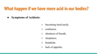 What happen if we have more acid in our bodies?
● Symptoms of Acidosis:
○ becoming tired easily.
○ confusion.
○ shortness of breath.
○ sleepiness.
○ headache.
○ lack of appetite.
 