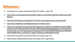 References:-
● Introduction to organic and biochemistry,7th-edition, page 156
● http://study.com/academy/lesson/buffer-system-in-chemistry-definition-lesson-quiz.html
#lesson
● http://www.livestrong.com/article/317719-how-to-neutralize-acid-in-human-body/
● http://www.healthline.com/health/acidosis?m=2#Overview1
● https://www.google.com.sa/url?sa=t&rct=j&q=&esrc=s&source=web&cd=1&cad=rja&ua
ct=8&ved=0ahUKEwjOqtT9xPnSAhXLVRQKHbgVAjAQFggaMAA&url=https%3A%2F%
2Fwww.hach.com%2Fasset-get.download.jsa%3Fid%3D7639984488&usg=AFQjCNEH
wWGS08MlrmsKrzi_pjv2WPY2_A&sig2=0lDmdzy7uHNDc89UhYsF0w
● Introduction-to-organic-and-biochemistry-7th-edition (pg 151)
● Mark's Basic Medical Biochemistry 4th edition 2013 ( pg 45-46)
 