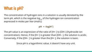 What is pH?
The concentration of hydrogen ions in a solution is usually denoted by the
term pH, which is the negative log10
of the hydrogen ion concentration
expressed in moles per liter (mol/L)
pH = -log[H+
]
The pH value is an expression of the ratio of [H+ ] to [OH‐] (hydroxide ion
concentration). Hence, if the [H+ ] is greater than [OH‐ ], the solution is acidic.
Conversely, if the [OH‐ ] is greater than the [H+ ], the solution is basic.
Since pH is a logarithmic value, it doesn’t have any unit.
 