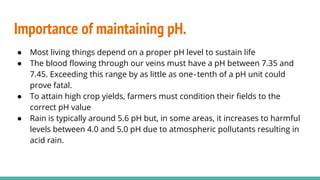 Importance of maintaining pH.
● Most living things depend on a proper pH level to sustain life
● The blood flowing through our veins must have a pH between 7.35 and
7.45. Exceeding this range by as little as one‐tenth of a pH unit could
prove fatal.
● To attain high crop yields, farmers must condition their fields to the
correct pH value
● Rain is typically around 5.6 pH but, in some areas, it increases to harmful
levels between 4.0 and 5.0 pH due to atmospheric pollutants resulting in
acid rain.
 