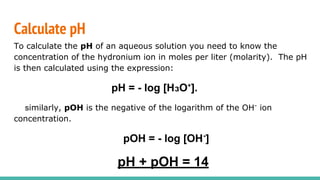 Calculate pH
To calculate the pH of an aqueous solution you need to know the
concentration of the hydronium ion in moles per liter (molarity). The pH
is then calculated using the expression:
pH = - log [HзO ].
similarly, pOH is the negative of the logarithm of the OH-
ion
concentration.
pOH = - log [OH-
]
pH + pOH = 14
 