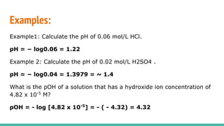 Examples:
Example1: Calculate the pH of 0.06 mol/L HCl.
pH = − log0.06 = 1.22
Example 2: Calculate the pH of 0.02 mol/L H2SO4 .
pH = − log0.04 = 1.3979 = ~ 1.4
What is the pOH of a solution that has a hydroxide ion concentration of
4.82 x 10-5
M?
pOH = - log [4.82 x 10-5
] = - ( - 4.32) = 4.32
 