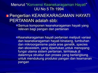 Menurut “Konvensi Keanekaragaman Hayati”
UU No 5 Th 1994
Pengertian KEANEKARAGAMAN HAYATI
PERTANIAN adalah sbb:
Semua komponen keanekaragaman hayati yang
relevan bagi pangan dan pertanian
Keanekaragaman hayati pertanian meliputi variasi
dan
dan
dan
keanekaragaman hayati binatang, tumbuhan
mikroorganisme pada aras genetik, species
ekosistem, yang diperlukan untuk menopang
fungsi utama sistem pertanian, termasuk di
dalamnya struktur dan proses yang berlangsung
untuk mendukung produksi pangan dan keamanan
pangan
 