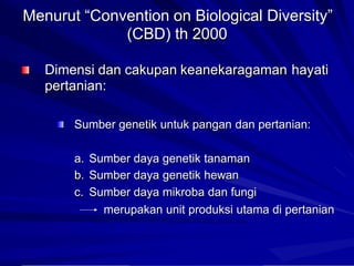 Menurut “Convention on Biological Diversity”
(CBD) th 2000
Dimensi dan cakupan keanekaragaman
pertanian:
hayati
Sumber genetik untuk pangan dan pertanian:
a.
b.
c.
Sumber
Sumber
Sumber
daya
daya
daya
genetik tanaman
genetik hewan
mikroba dan fungi
merupakan unit produksi utama di pertanian
 